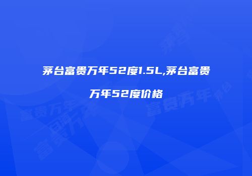 茅台富贵万年52度1.5L,茅台富贵万年52度价格