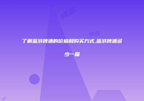 了解蓝浒啤酒的价格和购买方式,蓝浒啤酒多少一箱