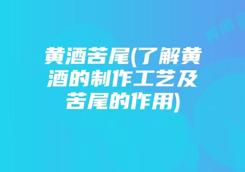 黄酒苦尾(了解黄酒的制作工艺及苦尾的作用)