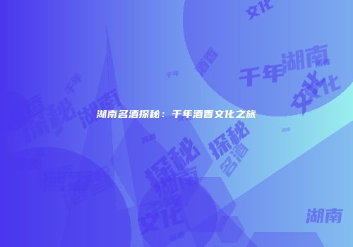 湖南名酒探秘：千年酒香文化之旅