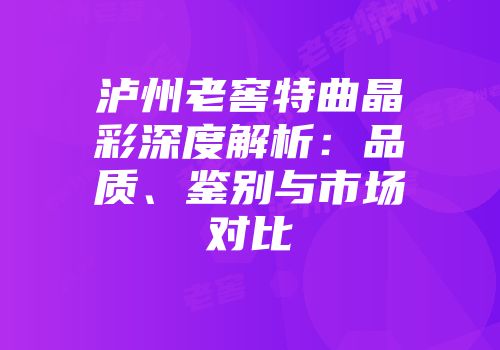 泸州老窖特曲晶彩深度解析：品质、鉴别与市场对比