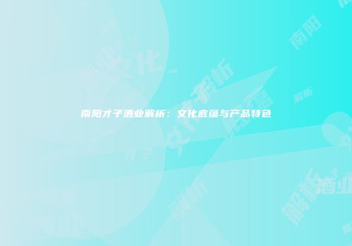 南阳才子酒业解析：文化底蕴与产品特色
