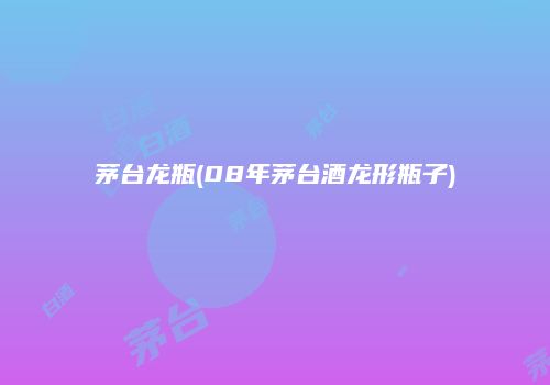 茅台龙瓶(08年茅台酒龙形瓶子)