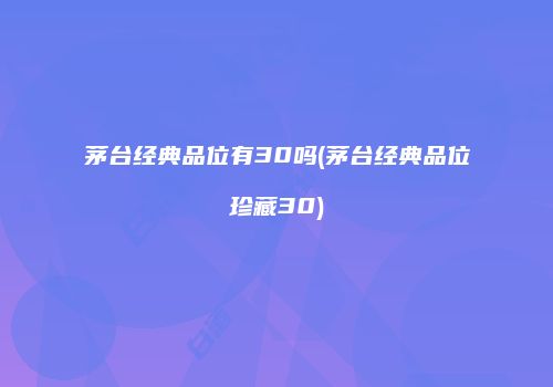 茅台经典品位有30吗(茅台经典品位珍藏30)