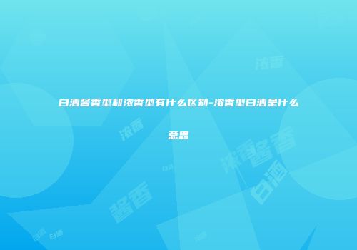 白酒酱香型和浓香型有什么区别-浓香型白酒是什么意思