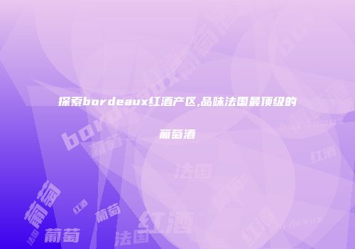 探索bordeaux红酒产区,品味法国最顶级的葡萄酒