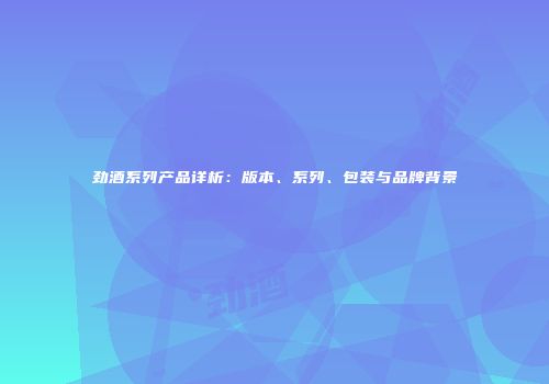 劲酒系列产品详析：版本、系列、包装与品牌背景