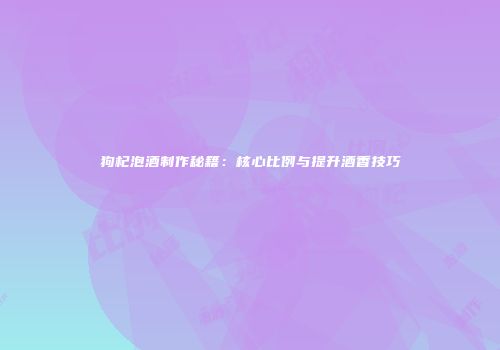 狗杞泡酒制作秘籍：核心比例与提升酒香技巧