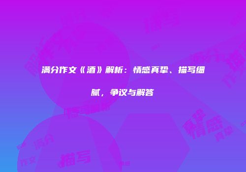 满分作文《酒》解析：情感真挚、描写细腻，争议与解答