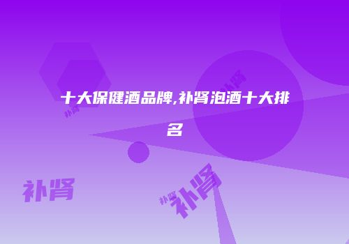 十大保健酒品牌,补肾泡酒十大排名