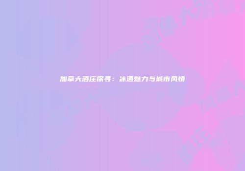 加拿大酒庄探寻：冰酒魅力与城市风情