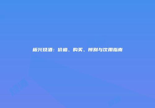 板兴烧酒:价格、购买、辨别与饮用指南