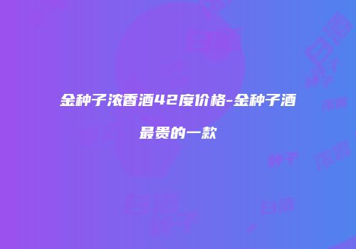 金种子浓香酒42度价格-金种子酒最贵的一款