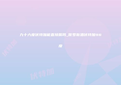 九十六度伏特加能直接喝吗_俄罗斯酒伏特加96度