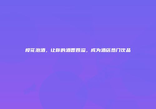 樱花泡酒，让你的酒香四溢，成为酒店热门饮品