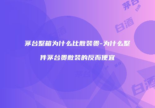 茅台整箱为什么比散装贵-为什么整件茅台贵散装的反而便宜