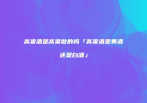 高粱酒是高粱做的吗「高粱酒是黄酒还是白酒」