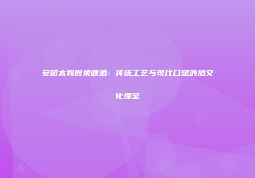 安徽太和殿柔顺酒：传统工艺与现代口感的酒文化瑰宝