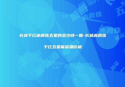 长城干红赤霞珠五星的多少钱一瓶-长城赤霞珠干红五星葡萄酒价格