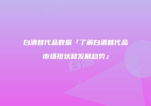 白酒替代品数据「了解白酒替代品市场现状和发展趋势」