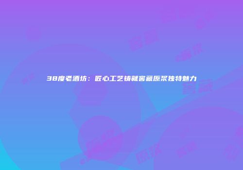 38度老酒坊：匠心工艺铸就窖藏原浆独特魅力