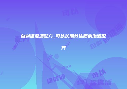 自制保健酒配方_可以长期养生喝的泡酒配方