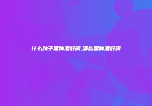 什么牌子黑啤酒好喝,哪款黑啤酒好喝