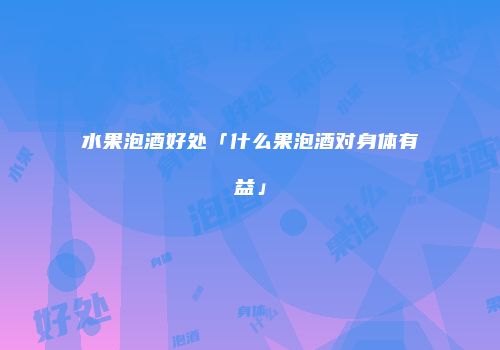 水果泡酒好处「什么果泡酒对身体有益」