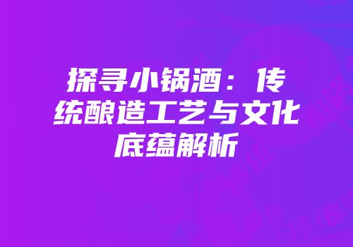 探寻小锅酒：传统酿造工艺与文化底蕴解析