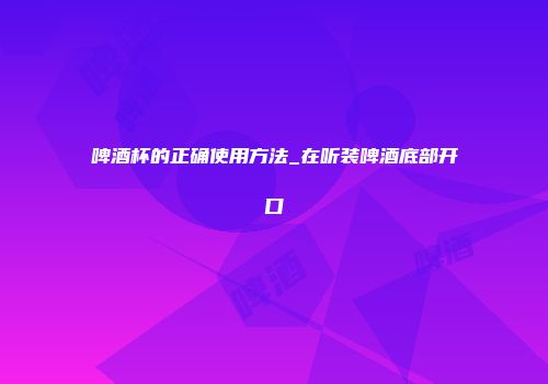 啤酒杯的正确使用方法_在听装啤酒底部开口