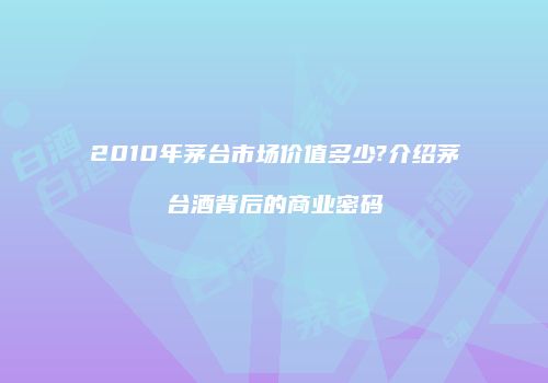 2010年茅台市场价值多少?介绍茅台酒背后的商业密码