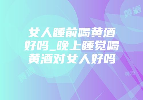 女人睡前喝黄酒好吗_晚上睡觉喝黄酒对女人好吗