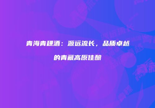 青海青稞酒：源远流长，品质卓越的青藏高原佳酿