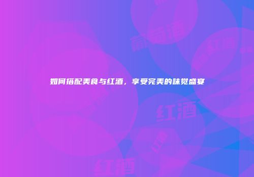 如何搭配美食与红酒，享受完美的味觉盛宴