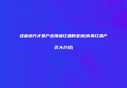 这些地方才是产出顶级红酒的宝地(南美红酒产区大介绍)