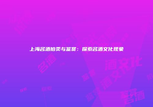上海名酒拍卖与鉴赏：探索名酒文化现象