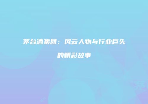 茅台酒集团：风云人物与行业巨头的精彩故事
