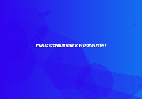 白酒购买攻略哪里能买到正宗的白酒？