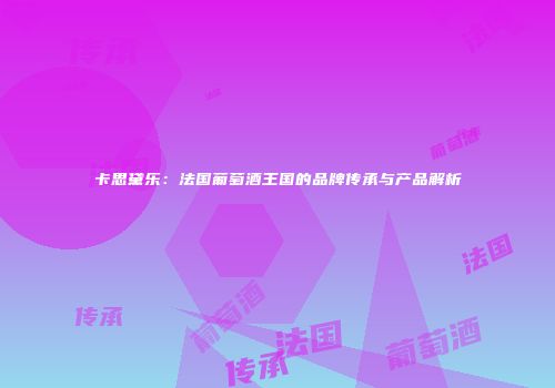 卡思黛乐：法国葡萄酒王国的品牌传承与产品解析