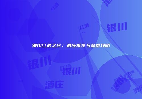 银川红酒之旅：酒庄推荐与品鉴攻略