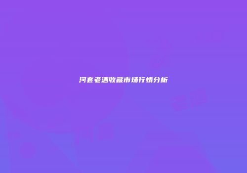 河套老酒收藏市场行情分析