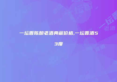 一坛香陈酿老酒典藏价格,一坛香酒53度