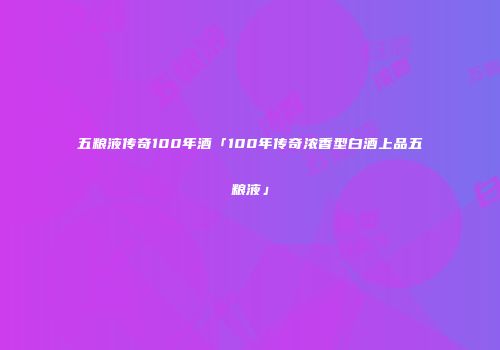 五粮液传奇100年酒「100年传奇浓香型白酒上品五粮液」