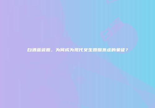 白酒蓝瓷瓶，为何成为现代女生婚姻焦虑的象征？