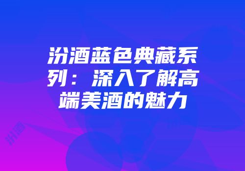 汾酒蓝色典藏系列：深入了解高端美酒的魅力
