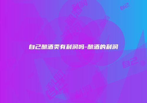 自己酿酒卖有利润吗-酿酒的利润