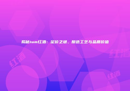 揭秘ium红酒：定价之谜、酿造工艺与品质价值