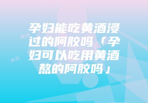 孕妇能吃黄酒浸过的阿胶吗「孕妇可以吃用黄酒熬的阿胶吗」