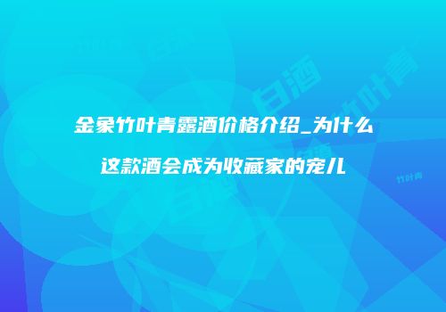金象竹叶青露酒价格介绍_为什么这款酒会成为收藏家的宠儿