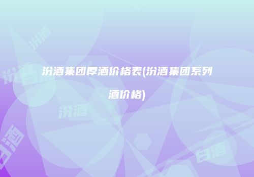 汾酒集团厚酒价格表(汾酒集团系列酒价格)